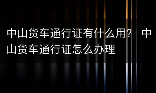 中山货车通行证有什么用？ 中山货车通行证怎么办理
