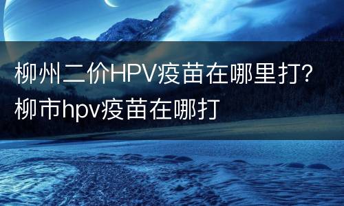 柳州二价HPV疫苗在哪里打？ 柳市hpv疫苗在哪打
