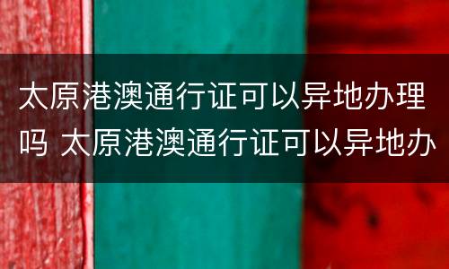 太原港澳通行证可以异地办理吗 太原港澳通行证可以异地办理吗现在