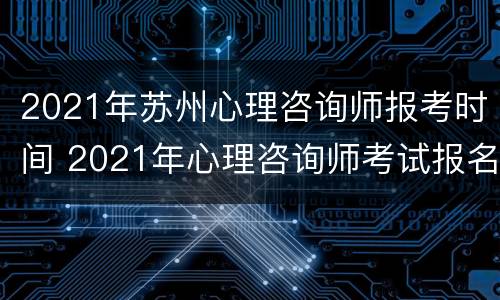 2021年苏州心理咨询师报考时间 2021年心理咨询师考试报名时间