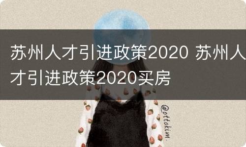 苏州人才引进政策2020 苏州人才引进政策2020买房