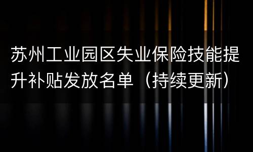 苏州工业园区失业保险技能提升补贴发放名单（持续更新）