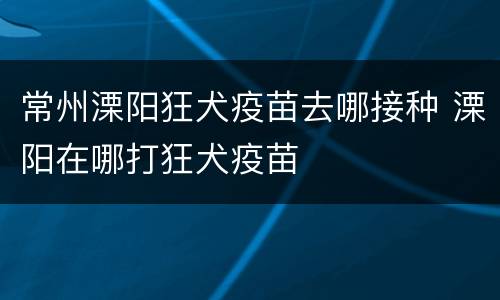 常州溧阳狂犬疫苗去哪接种 溧阳在哪打狂犬疫苗