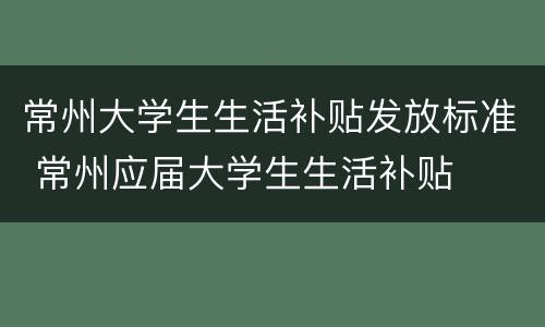 常州大学生生活补贴发放标准 常州应届大学生生活补贴