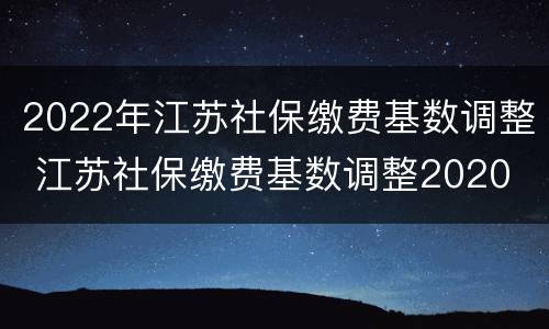 2022年江苏社保缴费基数调整 江苏社保缴费基数调整2020
