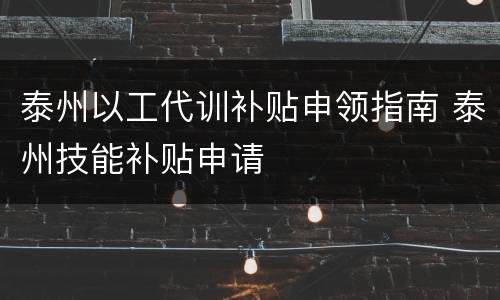 泰州以工代训补贴申领指南 泰州技能补贴申请