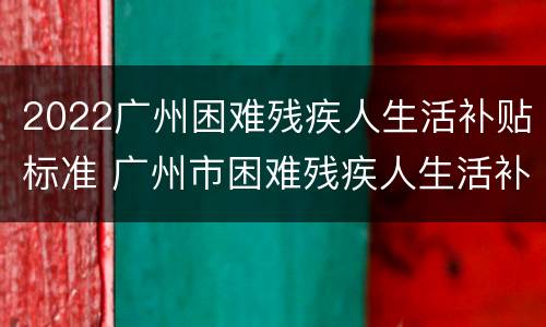 2022广州困难残疾人生活补贴标准 广州市困难残疾人生活补贴