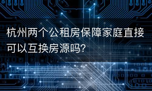 杭州两个公租房保障家庭直接可以互换房源吗？