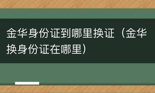 金华身份证到哪里换证（金华换身份证在哪里）