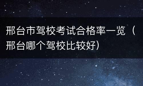 邢台市驾校考试合格率一览（邢台哪个驾校比较好）