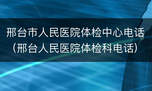 邢台市人民医院体检中心电话（邢台人民医院体检科电话）