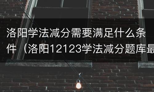 洛阳学法减分需要满足什么条件（洛阳12123学法减分题库最新版）