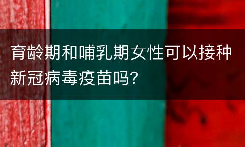 育龄期和哺乳期女性可以接种新冠病毒疫苗吗？
