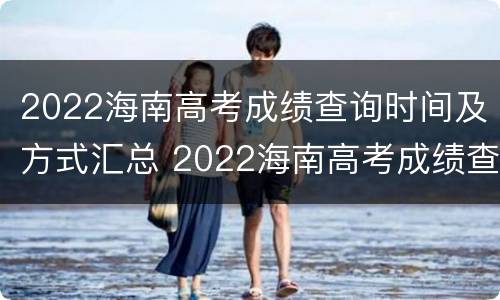 2022海南高考成绩查询时间及方式汇总 2022海南高考成绩查询时间及方式汇总图