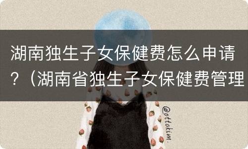 湖南独生子女保健费怎么申请?（湖南省独生子女保健费管理办法）