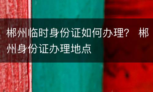 郴州临时身份证如何办理？ 郴州身份证办理地点