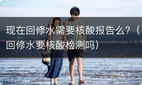 现在回修水需要核酸报告么?（回修水要核酸检测吗）