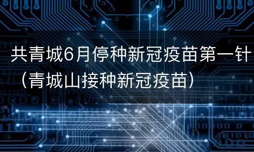 共青城6月停种新冠疫苗第一针（青城山接种新冠疫苗）