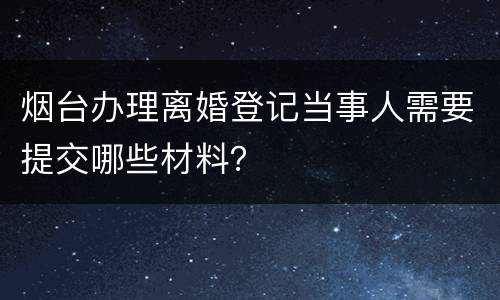 烟台办理离婚登记当事人需要提交哪些材料？