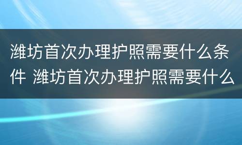 潍坊首次办理护照需要什么条件 潍坊首次办理护照需要什么条件和手续