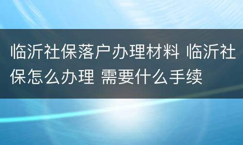临沂社保落户办理材料 临沂社保怎么办理 需要什么手续