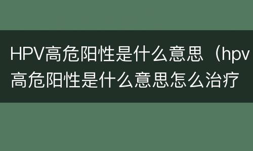 HPV高危阳性是什么意思（hpv高危阳性是什么意思怎么治疗）