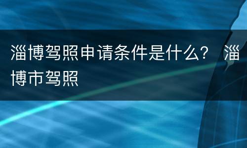 淄博驾照申请条件是什么？ 淄博市驾照