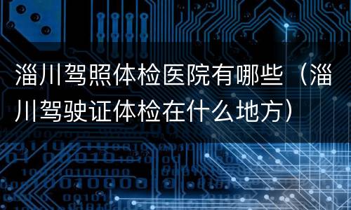 淄川驾照体检医院有哪些（淄川驾驶证体检在什么地方）
