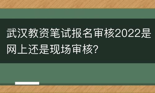 武汉教资笔试报名审核2022是网上还是现场审核？