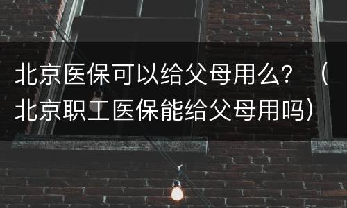 北京医保可以给父母用么？（北京职工医保能给父母用吗）