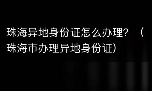 珠海异地身份证怎么办理？（珠海市办理异地身份证）