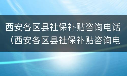 西安各区县社保补贴咨询电话（西安各区县社保补贴咨询电话查询）