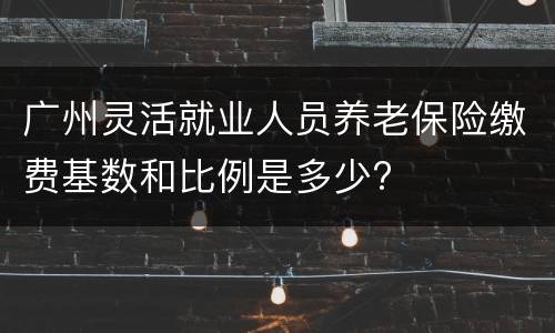 广州灵活就业人员养老保险缴费基数和比例是多少?