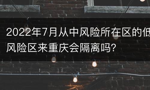 2022年7月从中风险所在区的低风险区来重庆会隔离吗？