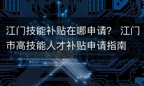 江门技能补贴在哪申请？ 江门市高技能人才补贴申请指南