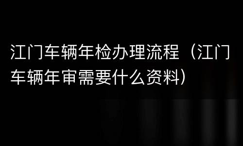 江门车辆年检办理流程（江门车辆年审需要什么资料）
