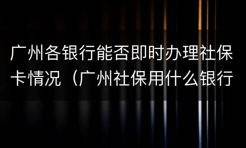广州各银行能否即时办理社保卡情况（广州社保用什么银行卡办理的?）