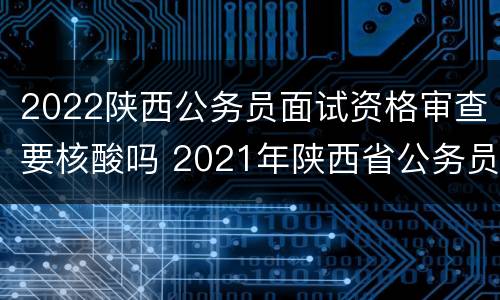 2022陕西公务员面试资格审查要核酸吗 2021年陕西省公务员面试资格审查