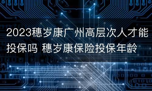 2023穗岁康广州高层次人才能投保吗 穗岁康保险投保年龄