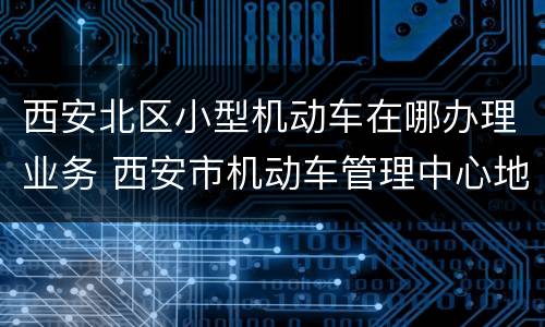 西安北区小型机动车在哪办理业务 西安市机动车管理中心地址在哪里