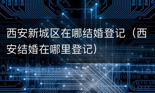 西安新城区在哪结婚登记（西安结婚在哪里登记）