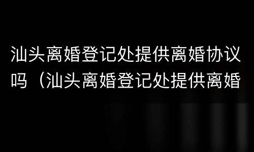汕头离婚登记处提供离婚协议吗（汕头离婚登记处提供离婚协议吗要多久）