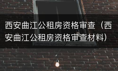 西安曲江公租房资格审查（西安曲江公租房资格审查材料）