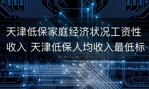 天津低保家庭经济状况工资性收入 天津低保人均收入最低标准2020年