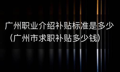 广州职业介绍补贴标准是多少（广州市求职补贴多少钱）