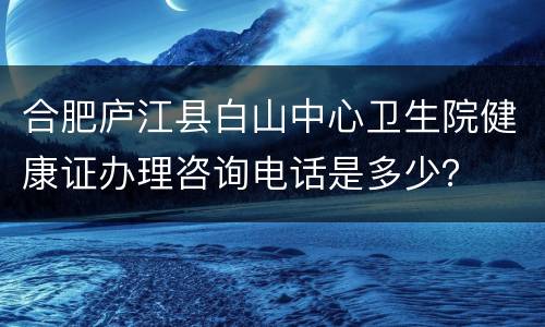 合肥庐江县白山中心卫生院健康证办理咨询电话是多少？