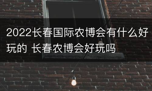 2022长春国际农博会有什么好玩的 长春农博会好玩吗