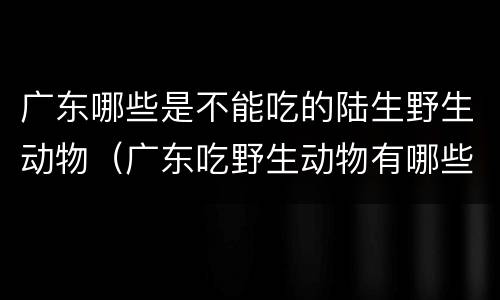 广东哪些是不能吃的陆生野生动物（广东吃野生动物有哪些）
