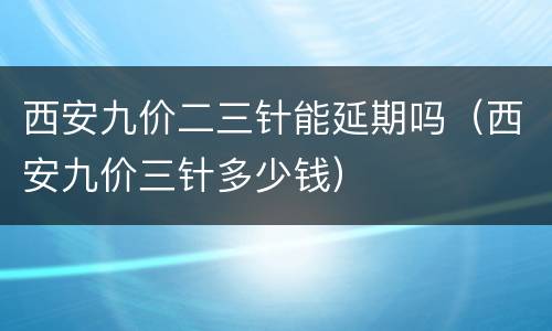 西安九价二三针能延期吗（西安九价三针多少钱）