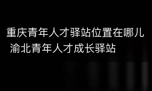 重庆青年人才驿站位置在哪儿 渝北青年人才成长驿站